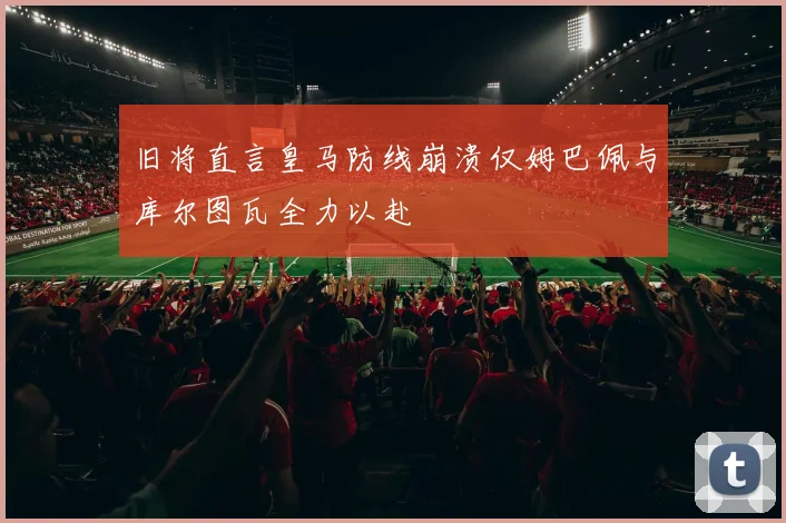 旧将直言皇马防线崩溃仅姆巴佩与库尔图瓦全力以赴